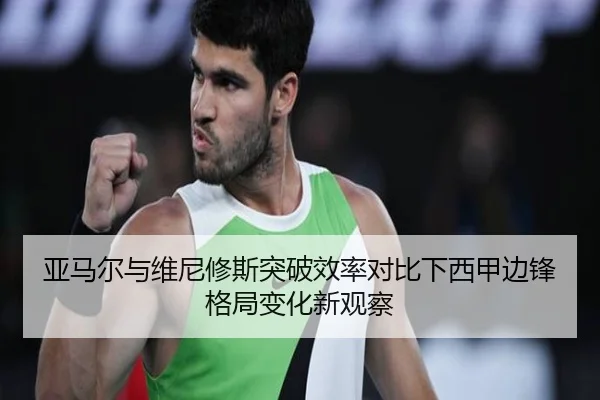 亚马尔与维尼修斯突破效率对比下西甲边锋格局变化新观察